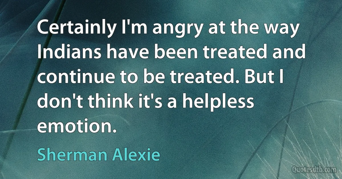 Certainly I'm angry at the way Indians have been treated and continue to be treated. But I don't think it's a helpless emotion. (Sherman Alexie)