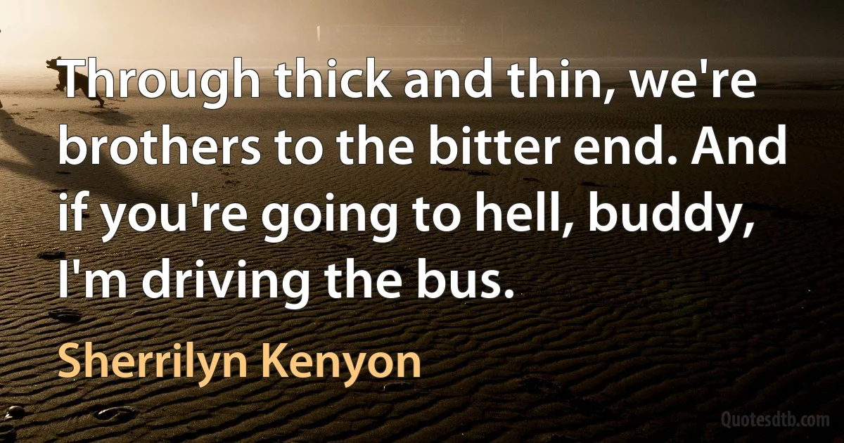 Through thick and thin, we're brothers to the bitter end. And if you're going to hell, buddy, I'm driving the bus. (Sherrilyn Kenyon)