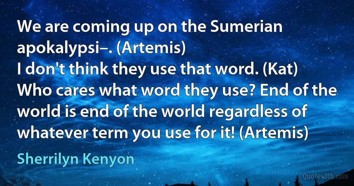 We are coming up on the Sumerian apokalypsi–. (Artemis)
I don't think they use that word. (Kat)
Who cares what word they use? End of the world is end of the world regardless of whatever term you use for it! (Artemis) (Sherrilyn Kenyon)