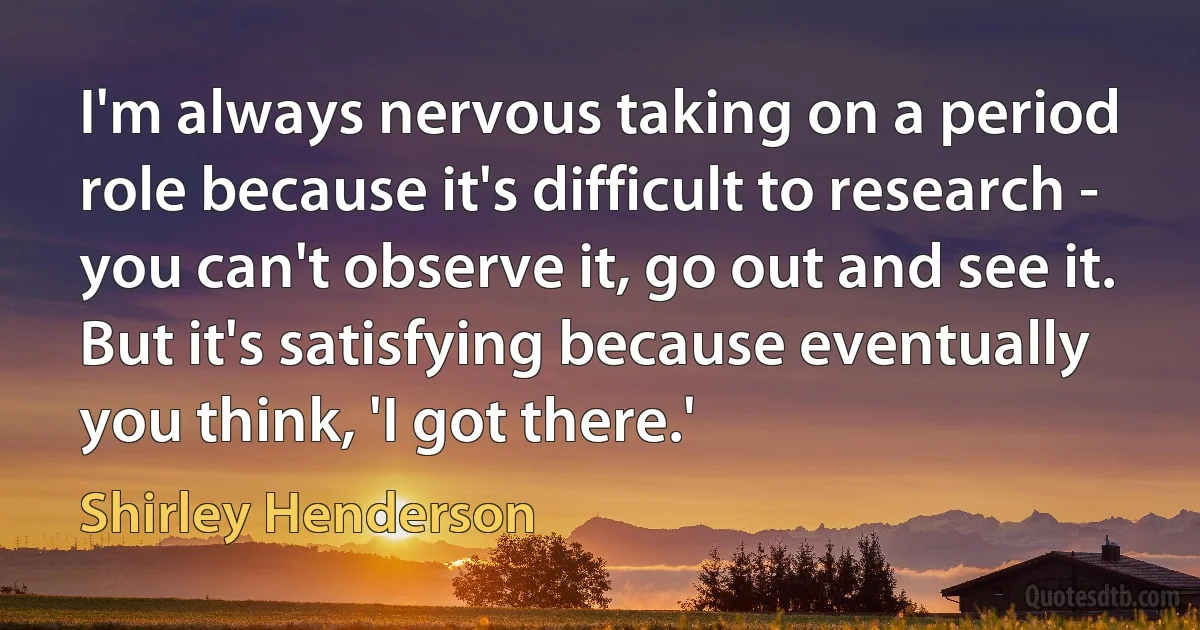 I'm always nervous taking on a period role because it's difficult to research - you can't observe it, go out and see it. But it's satisfying because eventually you think, 'I got there.' (Shirley Henderson)