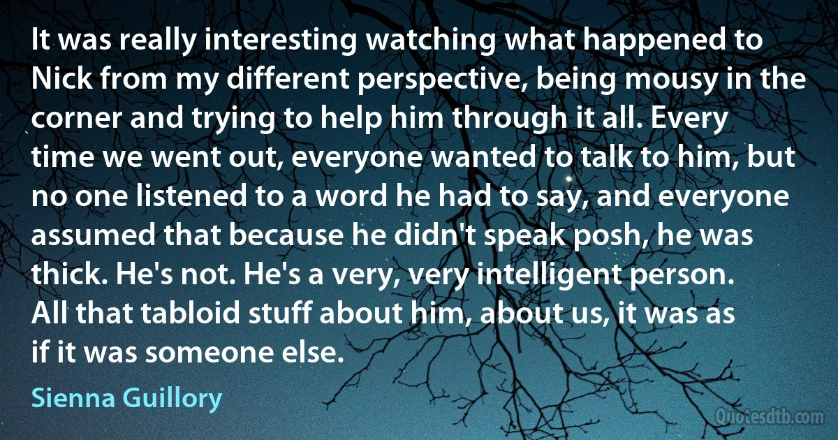 It was really interesting watching what happened to Nick from my different perspective, being mousy in the corner and trying to help him through it all. Every time we went out, everyone wanted to talk to him, but no one listened to a word he had to say, and everyone assumed that because he didn't speak posh, he was thick. He's not. He's a very, very intelligent person. All that tabloid stuff about him, about us, it was as if it was someone else. (Sienna Guillory)