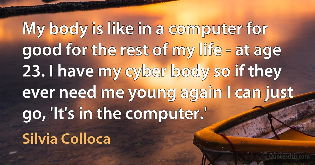 My body is like in a computer for good for the rest of my life - at age 23. I have my cyber body so if they ever need me young again I can just go, 'It's in the computer.' (Silvia Colloca)