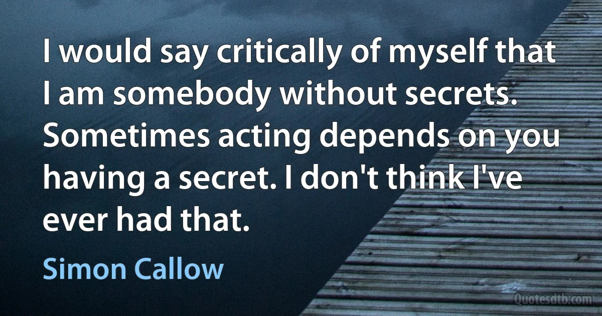 I would say critically of myself that I am somebody without secrets. Sometimes acting depends on you having a secret. I don't think I've ever had that. (Simon Callow)