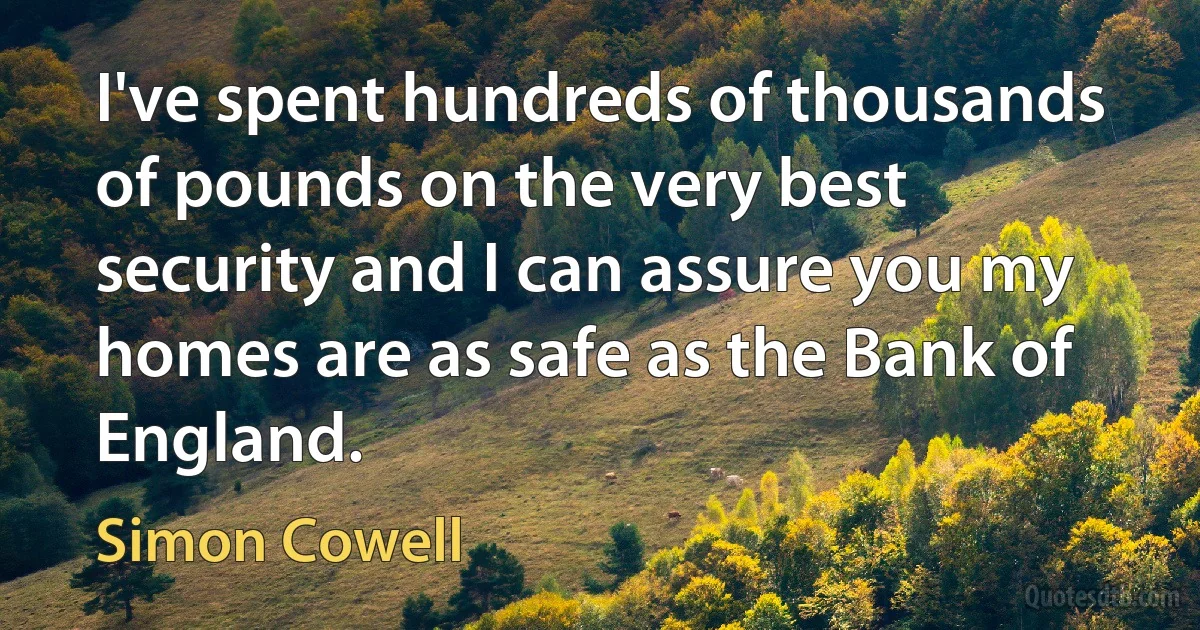 I've spent hundreds of thousands of pounds on the very best security and I can assure you my homes are as safe as the Bank of England. (Simon Cowell)