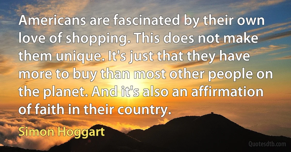 Americans are fascinated by their own love of shopping. This does not make them unique. It's just that they have more to buy than most other people on the planet. And it's also an affirmation of faith in their country. (Simon Hoggart)