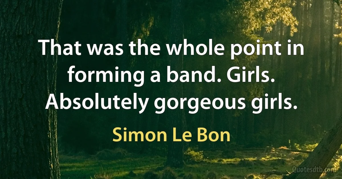 That was the whole point in forming a band. Girls. Absolutely gorgeous girls. (Simon Le Bon)