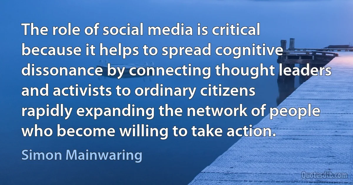 The role of social media is critical because it helps to spread cognitive dissonance by connecting thought leaders and activists to ordinary citizens rapidly expanding the network of people who become willing to take action. (Simon Mainwaring)