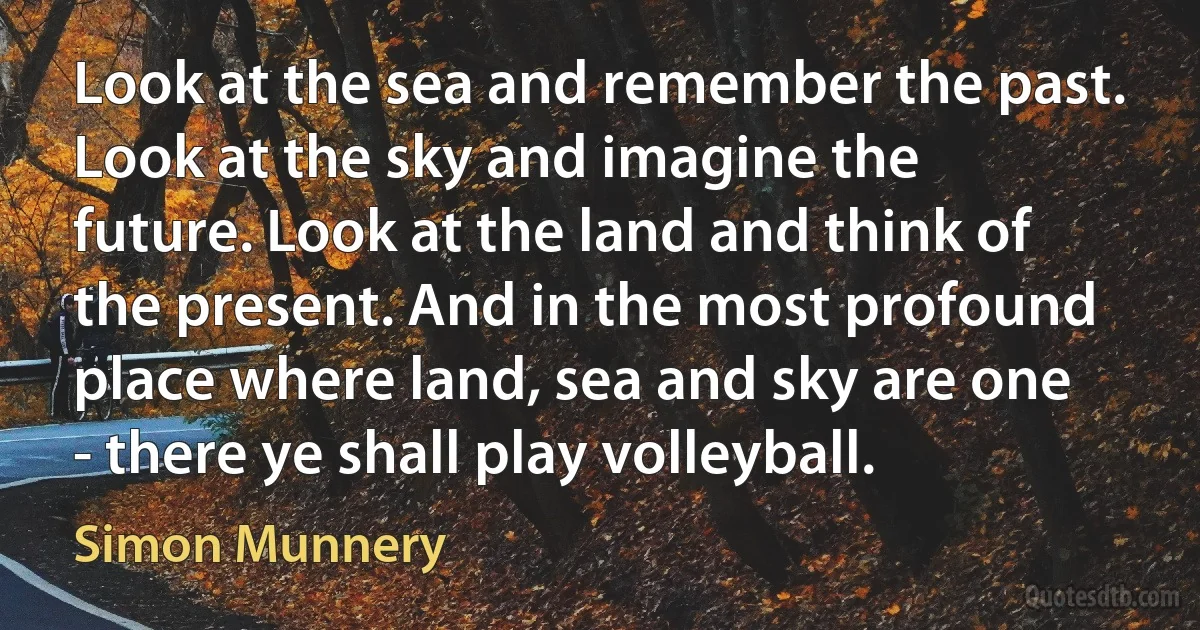 Look at the sea and remember the past. Look at the sky and imagine the future. Look at the land and think of the present. And in the most profound place where land, sea and sky are one - there ye shall play volleyball. (Simon Munnery)