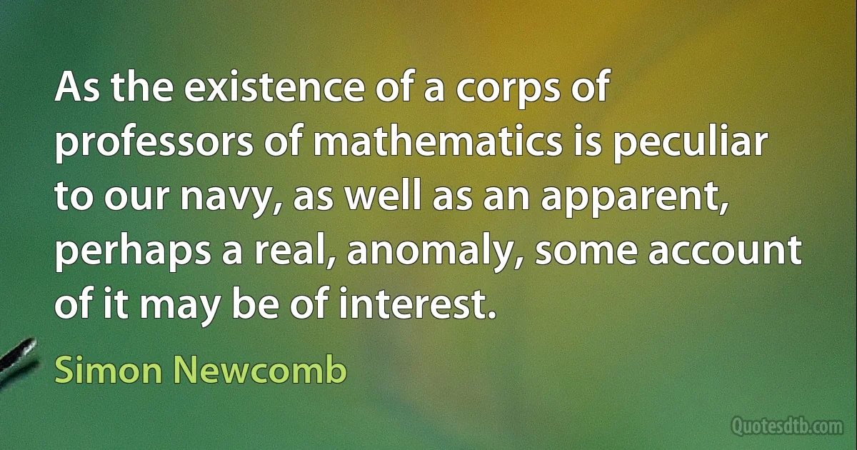 As the existence of a corps of professors of mathematics is peculiar to our navy, as well as an apparent, perhaps a real, anomaly, some account of it may be of interest. (Simon Newcomb)