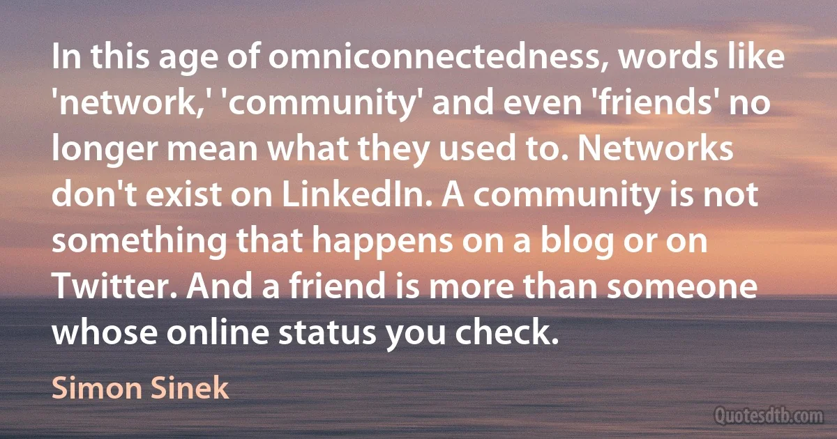 In this age of omniconnectedness, words like 'network,' 'community' and even 'friends' no longer mean what they used to. Networks don't exist on LinkedIn. A community is not something that happens on a blog or on Twitter. And a friend is more than someone whose online status you check. (Simon Sinek)