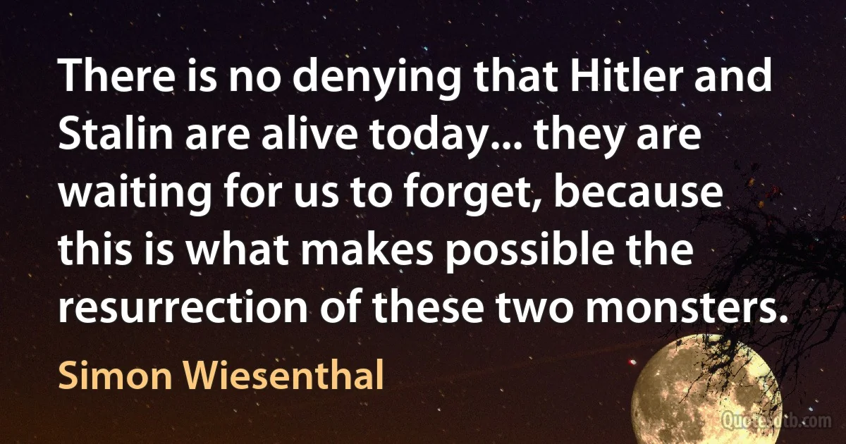 There is no denying that Hitler and Stalin are alive today... they are waiting for us to forget, because this is what makes possible the resurrection of these two monsters. (Simon Wiesenthal)