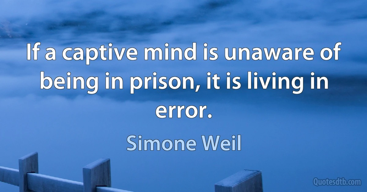 If a captive mind is unaware of being in prison, it is living in error. (Simone Weil)