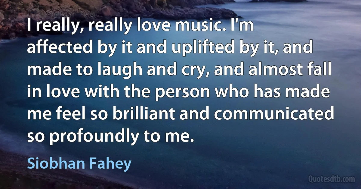 I really, really love music. I'm affected by it and uplifted by it, and made to laugh and cry, and almost fall in love with the person who has made me feel so brilliant and communicated so profoundly to me. (Siobhan Fahey)