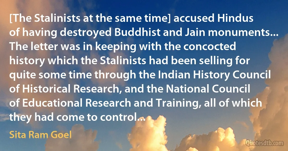 [The Stalinists at the same time] accused Hindus of having destroyed Buddhist and Jain monuments... The letter was in keeping with the concocted history which the Stalinists had been selling for quite some time through the Indian History Council of Historical Research, and the National Council of Educational Research and Training, all of which they had come to control... (Sita Ram Goel)