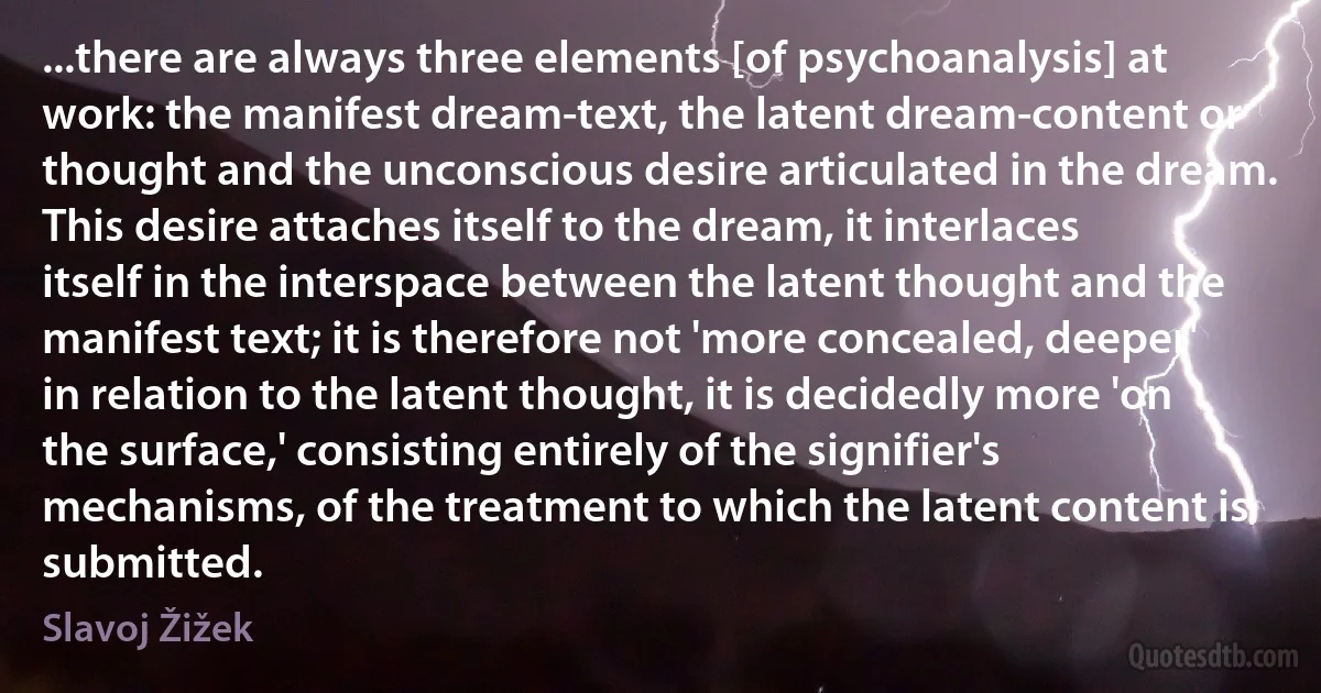 ...there are always three elements [of psychoanalysis] at work: the manifest dream-text, the latent dream-content or thought and the unconscious desire articulated in the dream. This desire attaches itself to the dream, it interlaces itself in the interspace between the latent thought and the manifest text; it is therefore not 'more concealed, deeper' in relation to the latent thought, it is decidedly more 'on the surface,' consisting entirely of the signifier's mechanisms, of the treatment to which the latent content is submitted. (Slavoj Žižek)