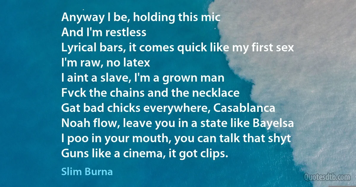 Anyway I be, holding this mic
And I'm restless
Lyrical bars, it comes quick like my first sex
I'm raw, no latex
I aint a slave, I'm a grown man
Fvck the chains and the necklace
Gat bad chicks everywhere, Casablanca
Noah flow, leave you in a state like Bayelsa
I poo in your mouth, you can talk that shyt
Guns like a cinema, it got clips. (Slim Burna)