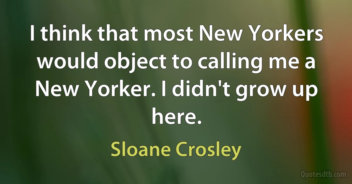 I think that most New Yorkers would object to calling me a New Yorker. I didn't grow up here. (Sloane Crosley)