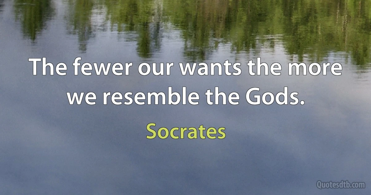 The fewer our wants the more we resemble the Gods. (Socrates)