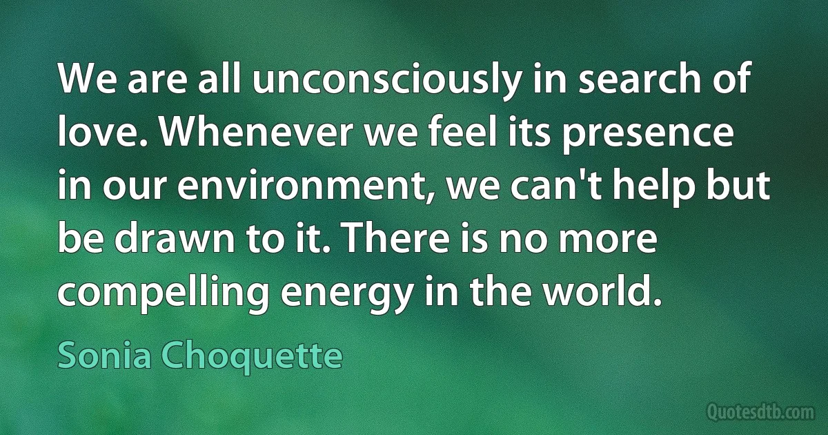 We are all unconsciously in search of love. Whenever we feel its presence in our environment, we can't help but be drawn to it. There is no more compelling energy in the world. (Sonia Choquette)