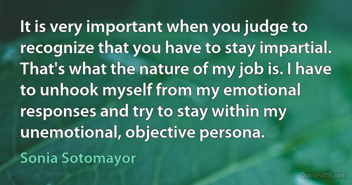 It is very important when you judge to recognize that you have to stay impartial. That's what the nature of my job is. I have to unhook myself from my emotional responses and try to stay within my unemotional, objective persona. (Sonia Sotomayor)