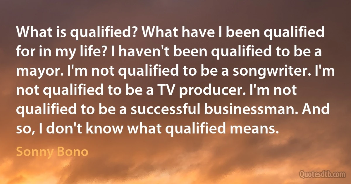 What is qualified? What have I been qualified for in my life? I haven't been qualified to be a mayor. I'm not qualified to be a songwriter. I'm not qualified to be a TV producer. I'm not qualified to be a successful businessman. And so, I don't know what qualified means. (Sonny Bono)