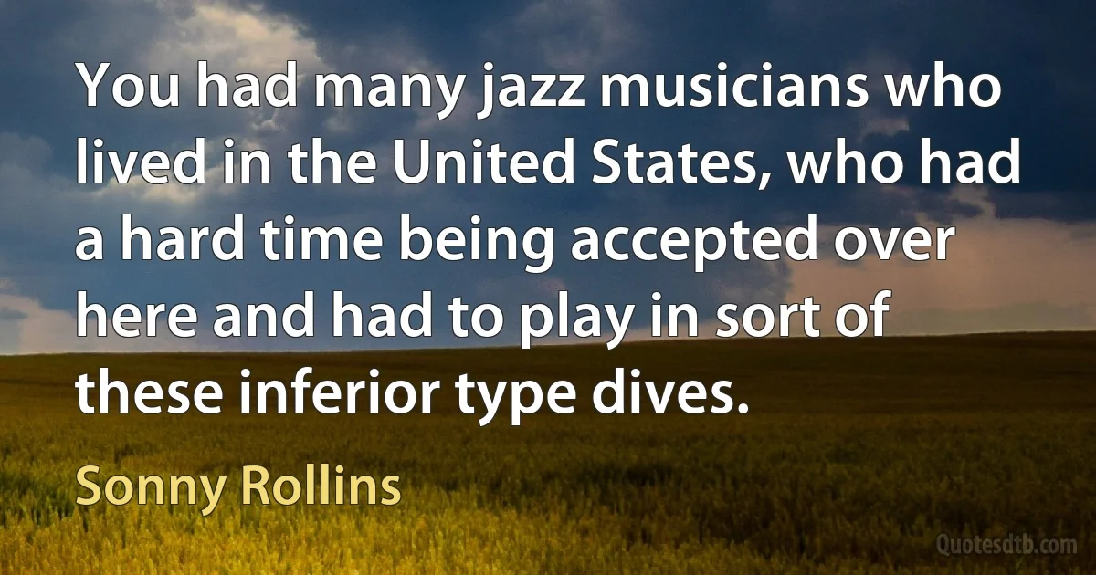 You had many jazz musicians who lived in the United States, who had a hard time being accepted over here and had to play in sort of these inferior type dives. (Sonny Rollins)