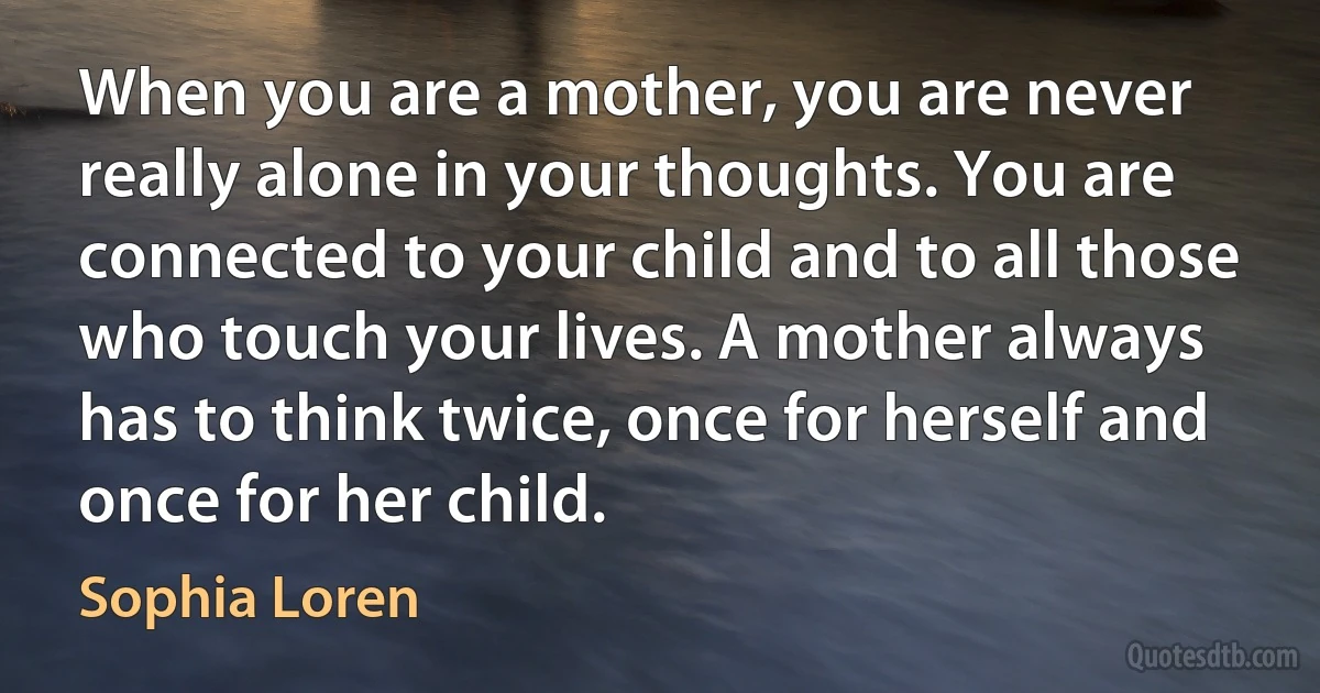 When you are a mother, you are never really alone in your thoughts. You are connected to your child and to all those who touch your lives. A mother always has to think twice, once for herself and once for her child. (Sophia Loren)