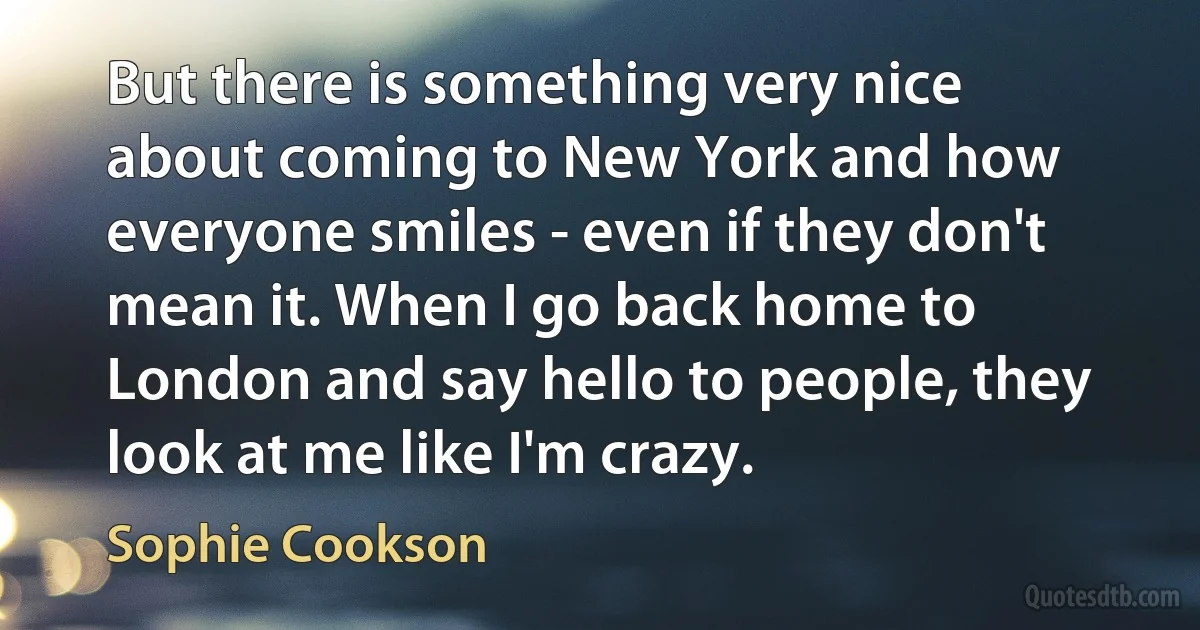 But there is something very nice about coming to New York and how everyone smiles - even if they don't mean it. When I go back home to London and say hello to people, they look at me like I'm crazy. (Sophie Cookson)