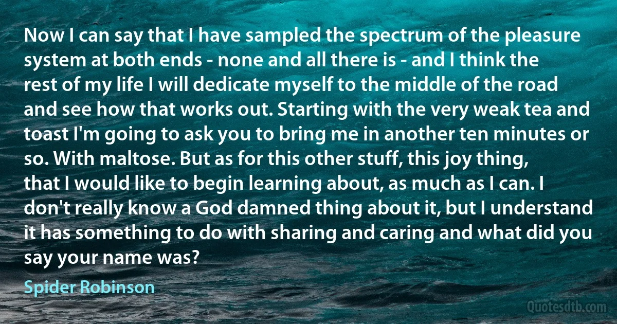 Now I can say that I have sampled the spectrum of the pleasure system at both ends - none and all there is - and I think the rest of my life I will dedicate myself to the middle of the road and see how that works out. Starting with the very weak tea and toast I'm going to ask you to bring me in another ten minutes or so. With maltose. But as for this other stuff, this joy thing, that I would like to begin learning about, as much as I can. I don't really know a God damned thing about it, but I understand it has something to do with sharing and caring and what did you say your name was? (Spider Robinson)