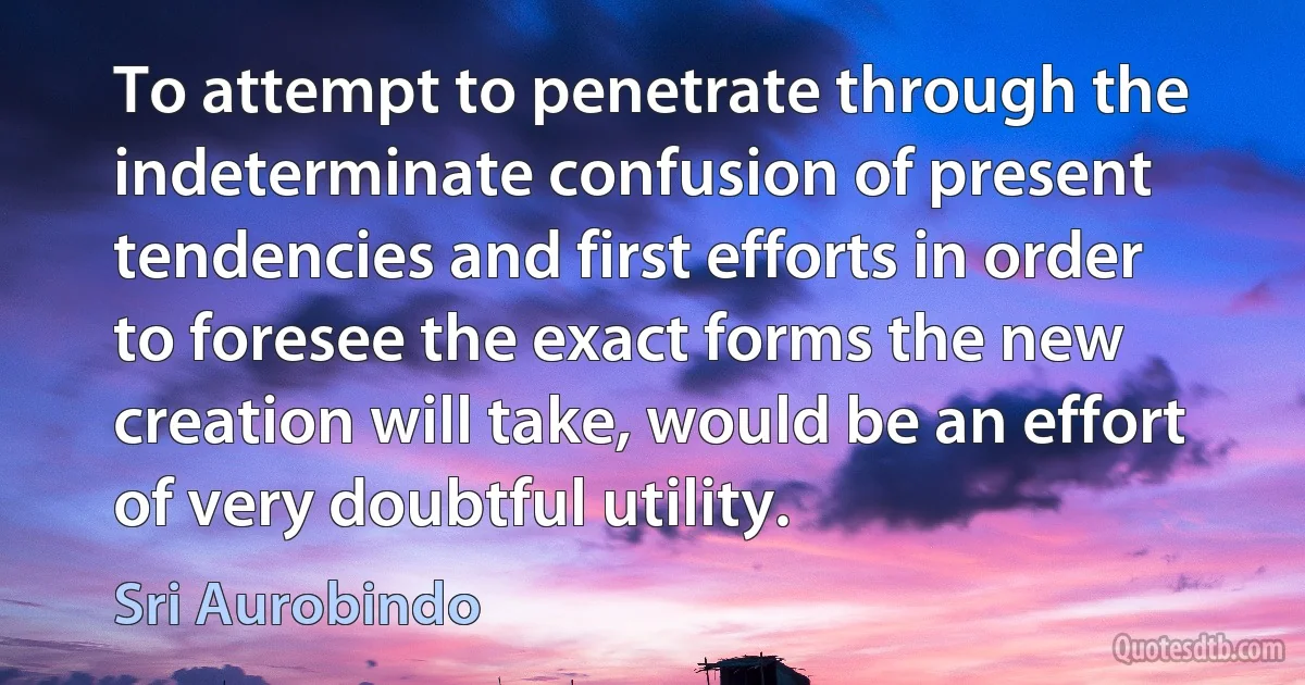 To attempt to penetrate through the indeterminate confusion of present tendencies and first efforts in order to foresee the exact forms the new creation will take, would be an effort of very doubtful utility. (Sri Aurobindo)