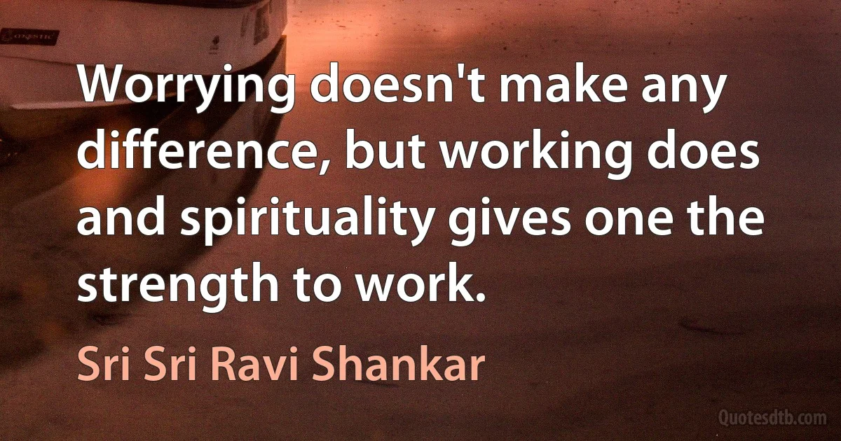 Worrying doesn't make any difference, but working does and spirituality gives one the strength to work. (Sri Sri Ravi Shankar)