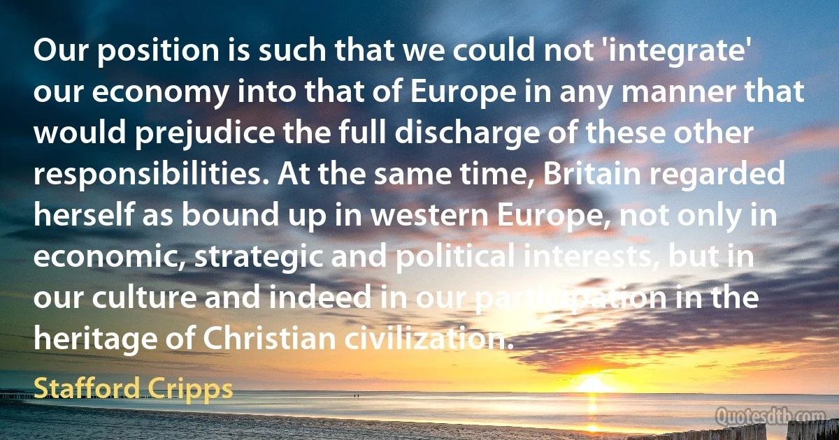 Our position is such that we could not 'integrate' our economy into that of Europe in any manner that would prejudice the full discharge of these other responsibilities. At the same time, Britain regarded herself as bound up in western Europe, not only in economic, strategic and political interests, but in our culture and indeed in our participation in the heritage of Christian civilization. (Stafford Cripps)