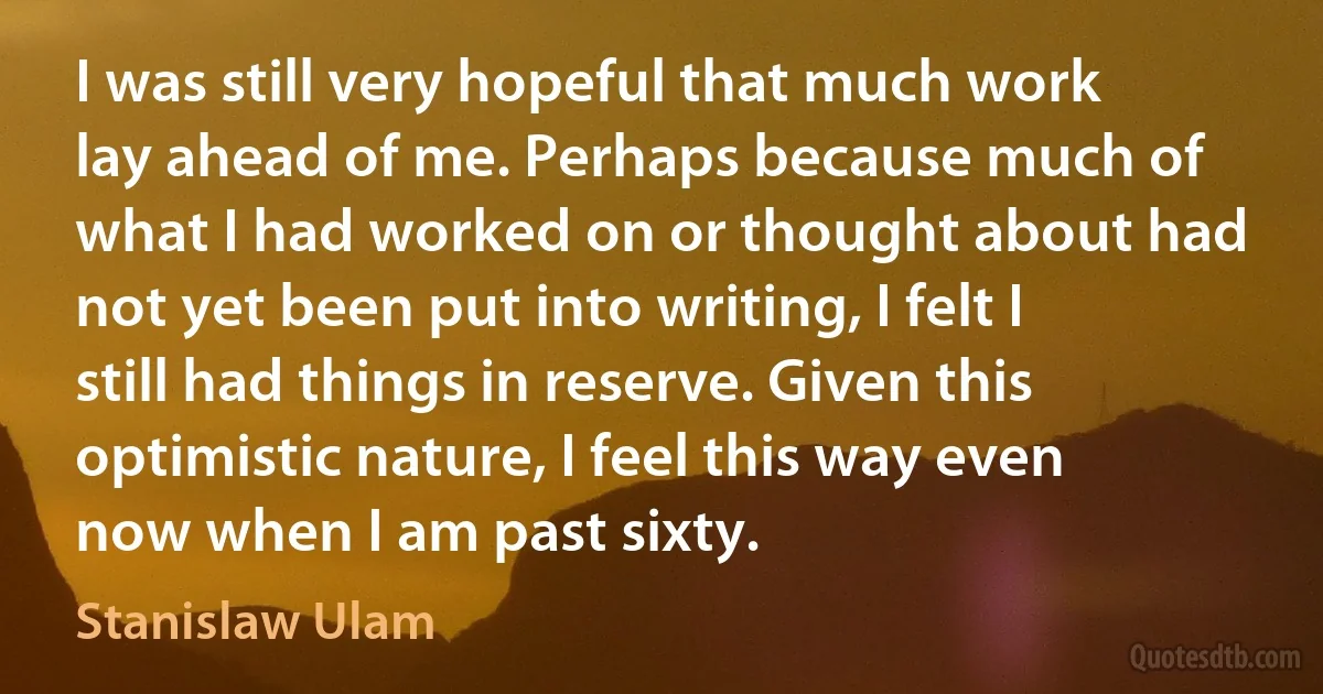 I was still very hopeful that much work lay ahead of me. Perhaps because much of what I had worked on or thought about had not yet been put into writing, I felt I still had things in reserve. Given this optimistic nature, I feel this way even now when I am past sixty. (Stanislaw Ulam)