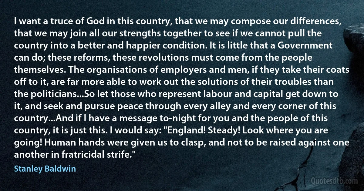 I want a truce of God in this country, that we may compose our differences, that we may join all our strengths together to see if we cannot pull the country into a better and happier condition. It is little that a Government can do; these reforms, these revolutions must come from the people themselves. The organisations of employers and men, if they take their coats off to it, are far more able to work out the solutions of their troubles than the politicians...So let those who represent labour and capital get down to it, and seek and pursue peace through every alley and every corner of this country...And if I have a message to-night for you and the people of this country, it is just this. I would say: "England! Steady! Look where you are going! Human hands were given us to clasp, and not to be raised against one another in fratricidal strife." (Stanley Baldwin)