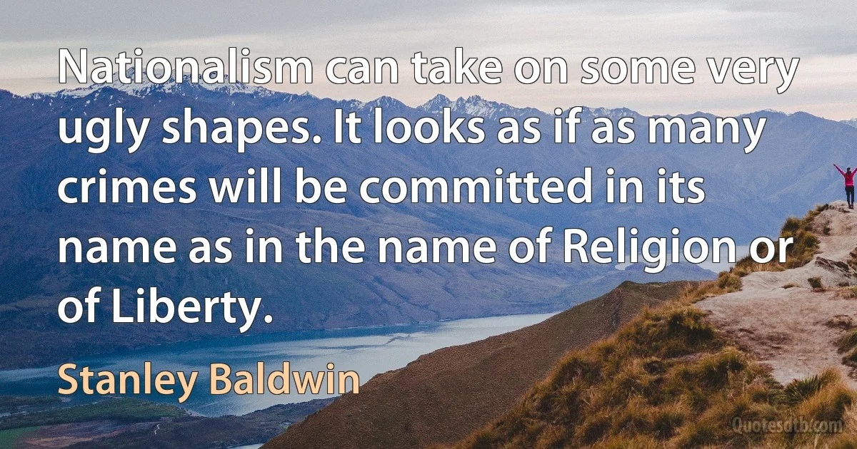 Nationalism can take on some very ugly shapes. It looks as if as many crimes will be committed in its name as in the name of Religion or of Liberty. (Stanley Baldwin)