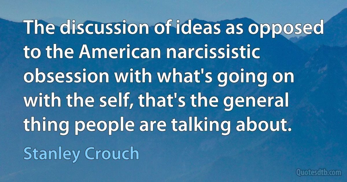 The discussion of ideas as opposed to the American narcissistic obsession with what's going on with the self, that's the general thing people are talking about. (Stanley Crouch)