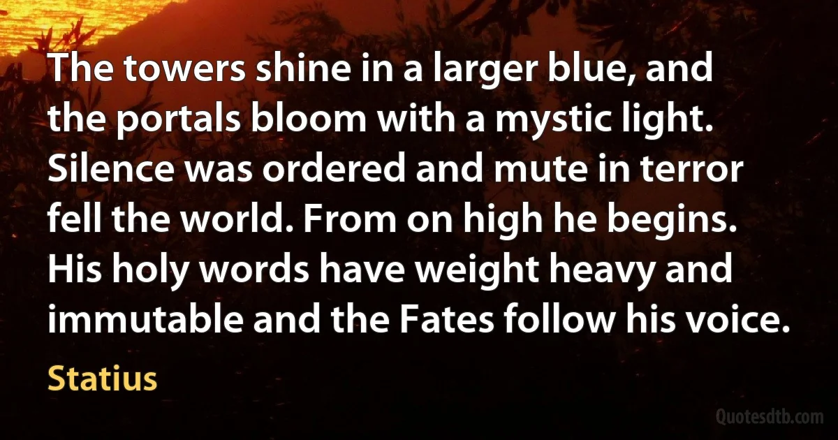 The towers shine in a larger blue, and the portals bloom with a mystic light. Silence was ordered and mute in terror fell the world. From on high he begins. His holy words have weight heavy and immutable and the Fates follow his voice. (Statius)