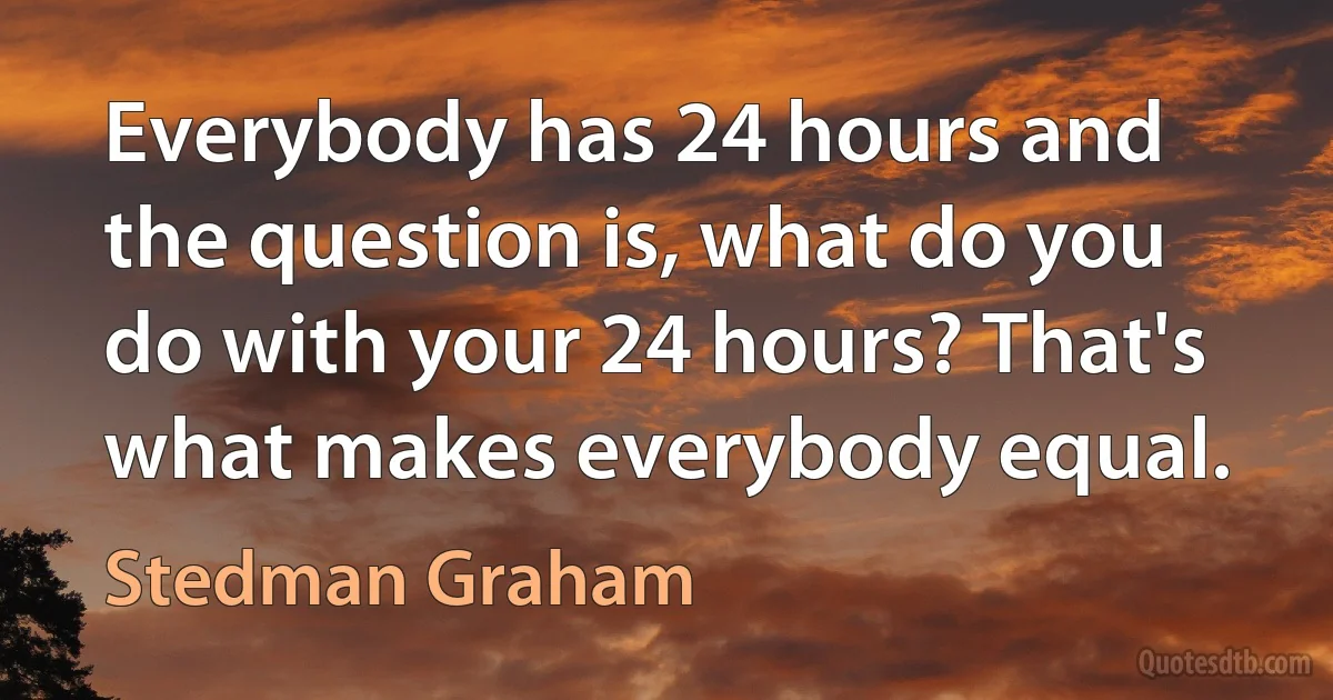 Everybody has 24 hours and the question is, what do you do with your 24 hours? That's what makes everybody equal. (Stedman Graham)