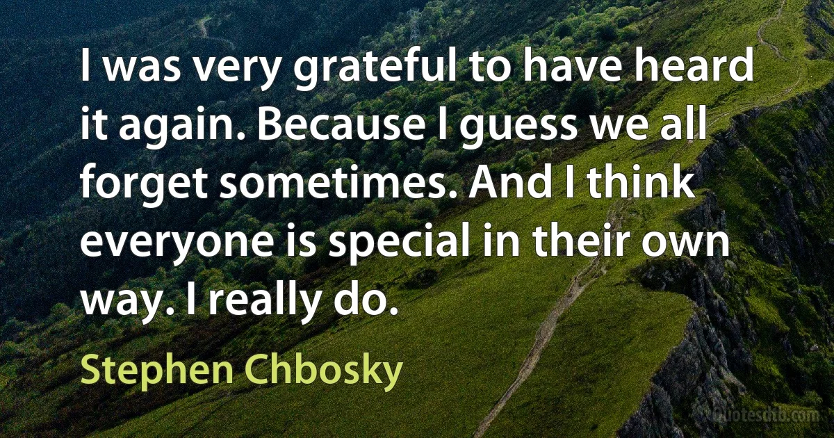 I was very grateful to have heard it again. Because I guess we all forget sometimes. And I think everyone is special in their own way. I really do. (Stephen Chbosky)