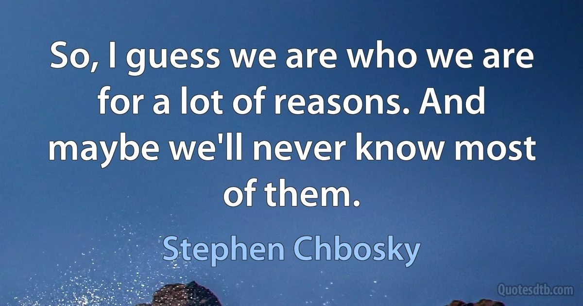 So, I guess we are who we are for a lot of reasons. And maybe we'll never know most of them. (Stephen Chbosky)