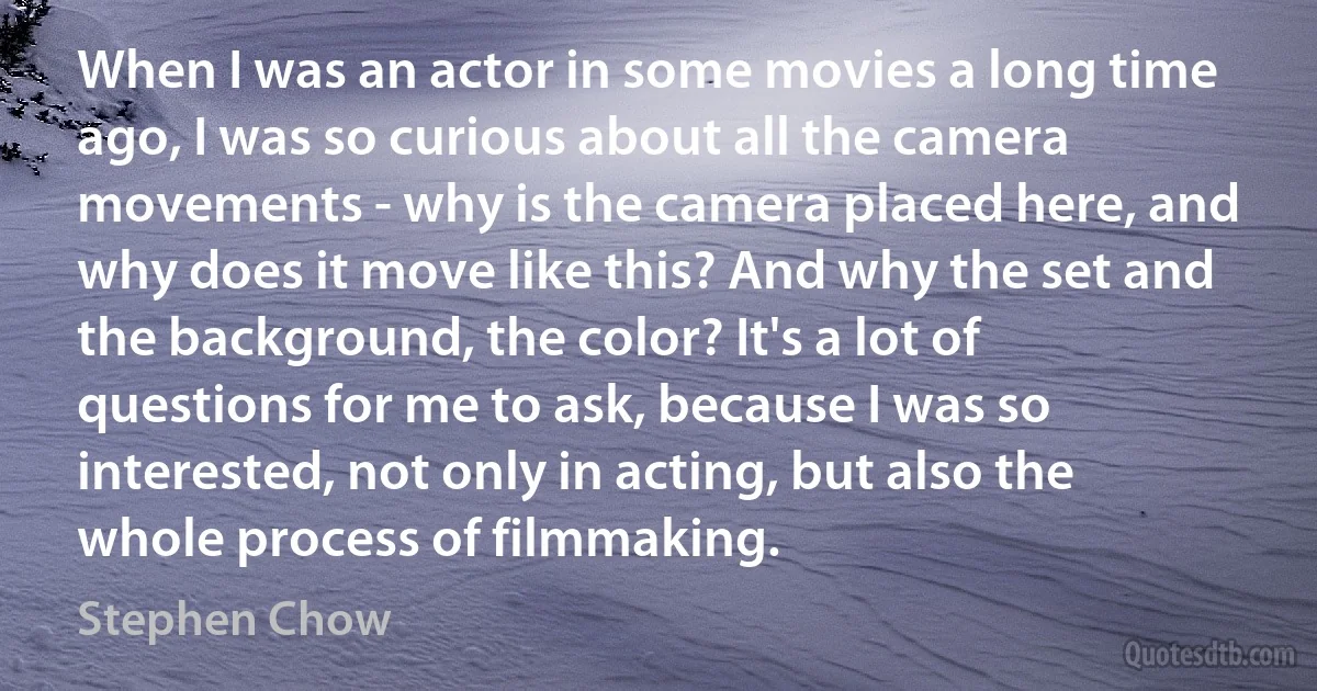 When I was an actor in some movies a long time ago, I was so curious about all the camera movements - why is the camera placed here, and why does it move like this? And why the set and the background, the color? It's a lot of questions for me to ask, because I was so interested, not only in acting, but also the whole process of filmmaking. (Stephen Chow)