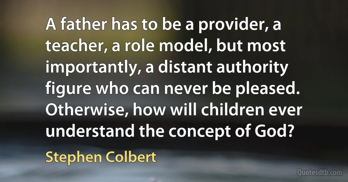 A father has to be a provider, a teacher, a role model, but most importantly, a distant authority figure who can never be pleased. Otherwise, how will children ever understand the concept of God? (Stephen Colbert)