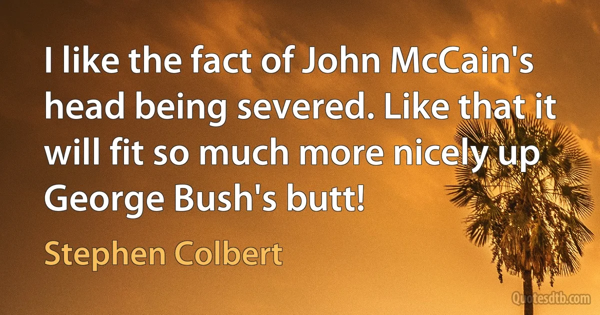 I like the fact of John McCain's head being severed. Like that it will fit so much more nicely up George Bush's butt! (Stephen Colbert)