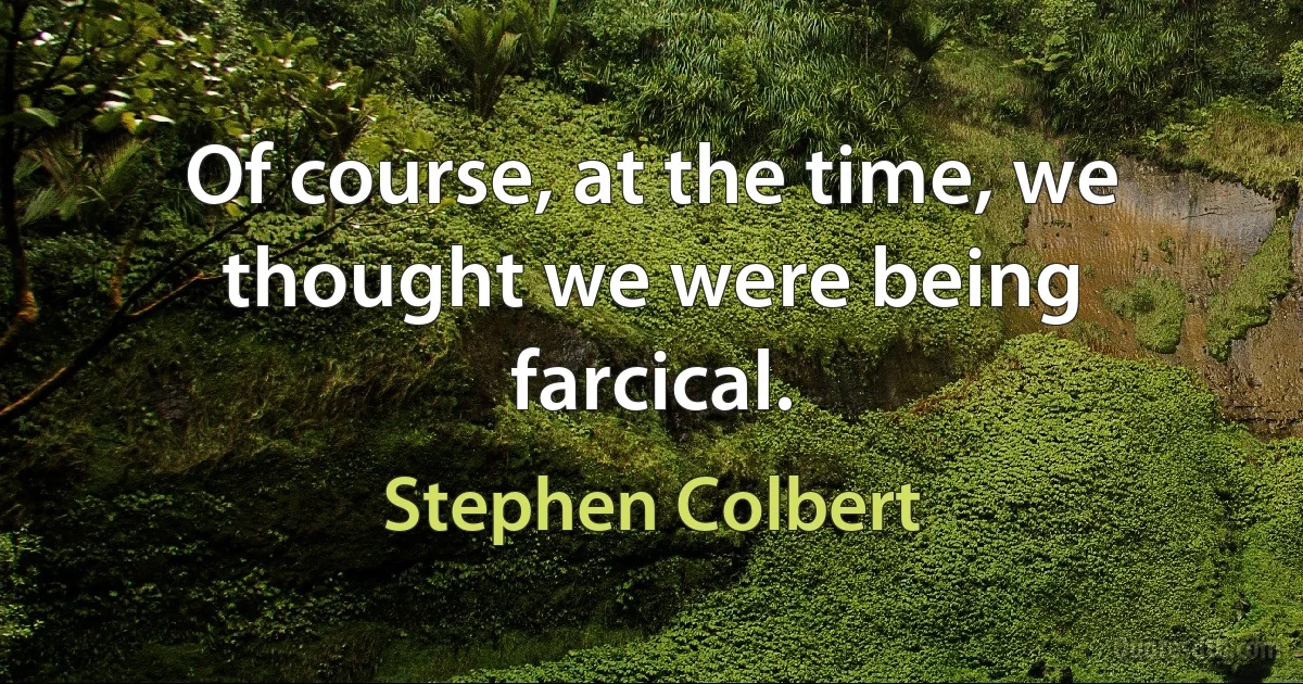 Of course, at the time, we thought we were being farcical. (Stephen Colbert)