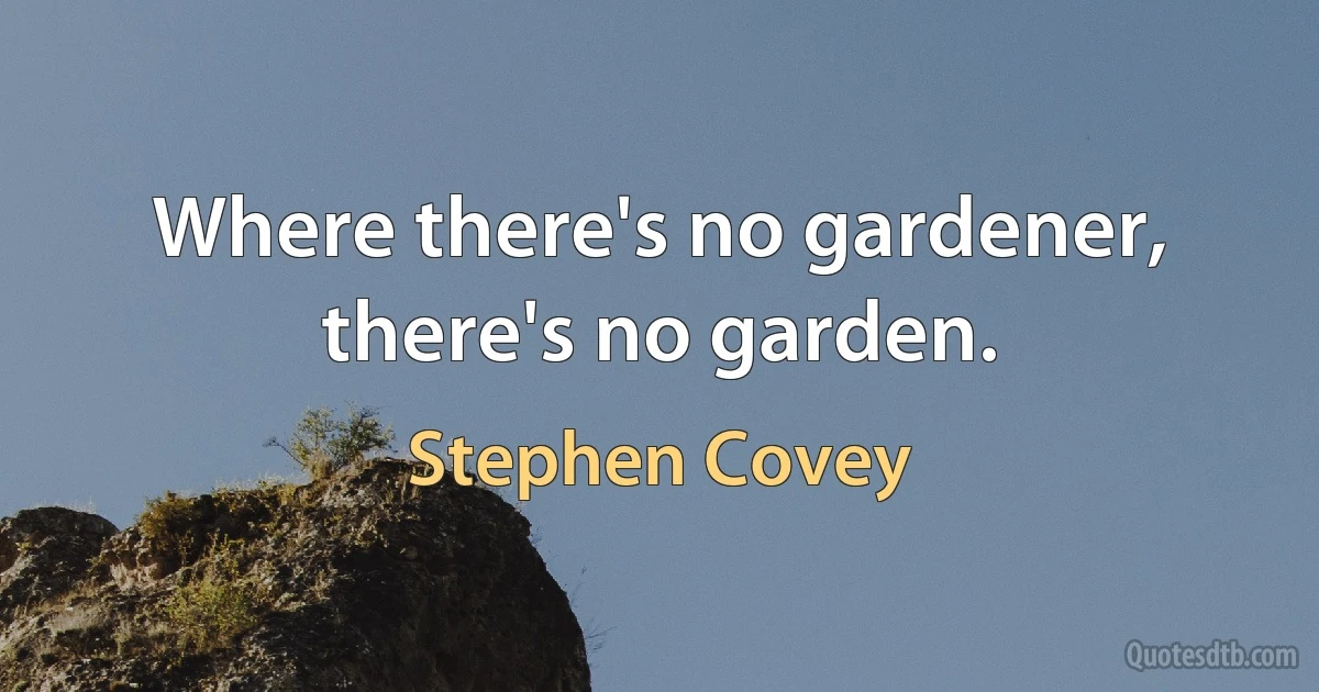 Where there's no gardener, there's no garden. (Stephen Covey)