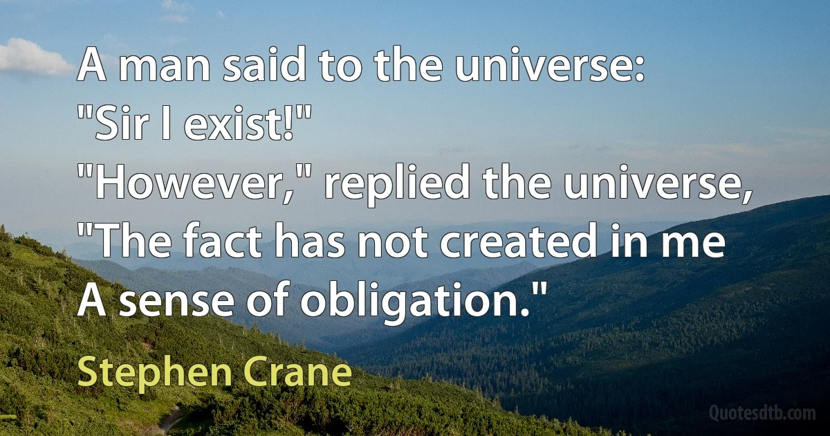 A man said to the universe:
"Sir I exist!"
"However," replied the universe,
"The fact has not created in me
A sense of obligation." (Stephen Crane)