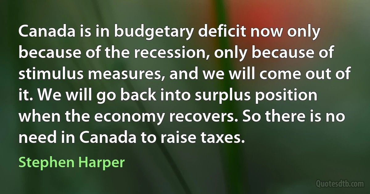 Canada is in budgetary deficit now only because of the recession, only because of stimulus measures, and we will come out of it. We will go back into surplus position when the economy recovers. So there is no need in Canada to raise taxes. (Stephen Harper)