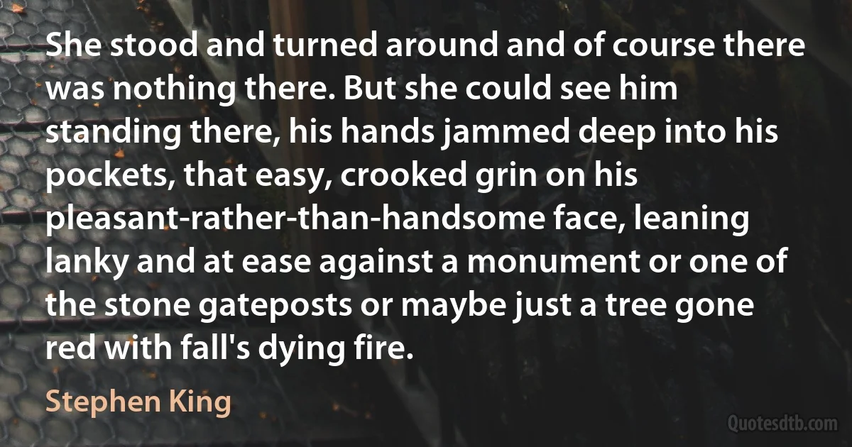 She stood and turned around and of course there was nothing there. But she could see him standing there, his hands jammed deep into his pockets, that easy, crooked grin on his pleasant-rather-than-handsome face, leaning lanky and at ease against a monument or one of the stone gateposts or maybe just a tree gone red with fall's dying fire. (Stephen King)