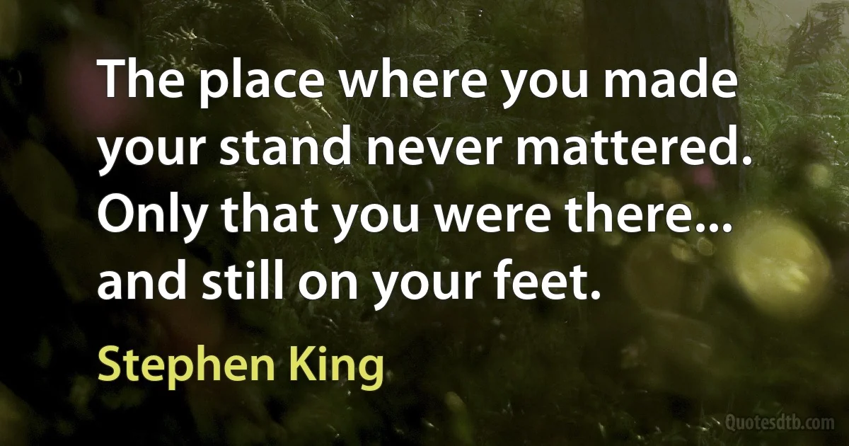 The place where you made your stand never mattered. Only that you were there... and still on your feet. (Stephen King)