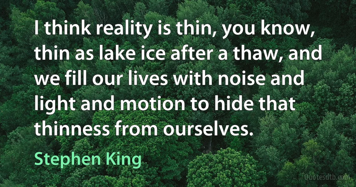 I think reality is thin, you know, thin as lake ice after a thaw, and we fill our lives with noise and light and motion to hide that thinness from ourselves. (Stephen King)